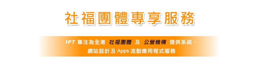 社福團體專享服務 - IPT 專為全港社福團體及公營機構提供系統, 網站設計及Apps流動應用程式服務。我們多年來與眾社福機構合作, 擁有豐富經驗。慈善團體如：青少年綜合服務中心、家庭綜合服務中心、醫院、老人中心等適合使用。