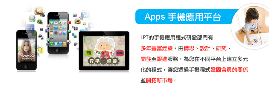 APPS手機應用平台 - IPT的手機應用程式研發部門有多年豐富經驗，由構思、設計、研究、開發至跟進服務，為您在不同平台上建立多元化的程式，讓您透過手機程式鞏固會員的關係並開拓新市場。
